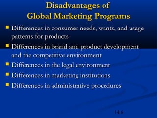 14.6
Disadvantages ofDisadvantages of
Global Marketing ProgramsGlobal Marketing Programs
 Differences in consumer needs, wants, and usageDifferences in consumer needs, wants, and usage
patterns for productspatterns for products
 Differences in brand and product developmentDifferences in brand and product development
and the competitive environmentand the competitive environment
 Differences in the legal environmentDifferences in the legal environment
 Differences in marketing institutionsDifferences in marketing institutions
 Differences in administrative proceduresDifferences in administrative procedures
 