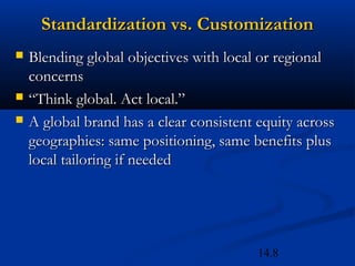 14.8
Standardization vs. CustomizationStandardization vs. Customization
 Blending global objectives with local or regionalBlending global objectives with local or regional
concernsconcerns
 ““Think global. Act local.”Think global. Act local.”
 A global brand has a clear consistent equity acrossA global brand has a clear consistent equity across
geographies: same positioning, same benefits plusgeographies: same positioning, same benefits plus
local tailoring if neededlocal tailoring if needed
 