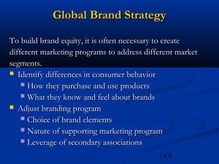 14.9
Global Brand StrategyGlobal Brand Strategy
To build brand equity, it is often necessary to createTo build brand equity, it is often necessary to create
different marketing programs to address different marketdifferent marketing programs to address different market
segments.segments.
 Identify differences in consumer behaviorIdentify differences in consumer behavior
 How they purchase and use productsHow they purchase and use products
 What they know and feel about brandsWhat they know and feel about brands
 Adjust branding programAdjust branding program
 Choice of brand elementsChoice of brand elements
 Nature of supporting marketing programNature of supporting marketing program
 Leverage of secondary associationsLeverage of secondary associations
 