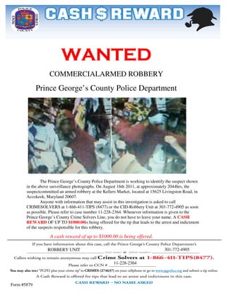 WANTED
                   COMMERCIAL
                   COMMERCIALARMED ROBBERY
             Prince George’s County Police Department




               The Prince George’s County Police Department is working to identify the suspect shown
       in the above surveillance photographs. On August 16th 2011, at approximately 2044hrs, the
                                                                                        2044
       suspectcommitted an armed robbery at the Kellers Market, located at 15625 Livingston Road, in
                                                                                     Living
       Accokeek, Maryland 20607.
               Anyone with information that may assist in this investigation is asked to call
       CRIMESOLVERS at 1-866-411-        -TIPS (8477) or the CID-Robbery Unit at 301-772772-4905 as soon
       as possible. Please refer to case number 11
                                                 11-228-2364. Whenever information is given to the
                                                             .
       Prince George’s County Crime Solvers Line, you do not have to leave your name. A CASH
       REWARD OF UP TO $1000.00is being offered for the tip that leads to the arrest and indictment
                                $1000.00is
       of the suspects responsible for this robbery.

                    A cash reward of up to $1000.00 is being offered.

                  ROBBERY UNIT                                                      301-772-4905
                                                                                    301


                                                        11-228-2364



Form #5879
 
