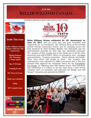 JUNE 2011

                KELLER WILLIAMS CANADA
                         MONTHLY UPDATE ON NEWS AND EVENTS AT KW CANADA




Inside This Issue           Keller Williams Ottawa celebrated its 10th Anniversary on
                            June 14, 2011 with an event that was both incredible and
                            magical for all in attendance! The Trillium Room at the recently
Keller Williams Ottawa      opened Ottawa Convention Centre was an amazing venue; the
Realty Celebrates 10th      food prepared by Chef Geoffrey Morden was delectable and the
     Anniversary            entertainment provided by Alter Ego was absolutely awesome!
                            The purpose of this evening was to say thank you to all the sales
   Whitby/Oshawa            associates and staff of KWO. Others in attendance were mortgage
   MC Welcomes              representatives, business associates, clients, friends and family.
   2 Mega Agents            There were about 630 people in total!         The occasion also
                            represented a new milestone as KWO announced that it has just
   May YTD Stats            received CRA approval for charitable status for the Foundation
                            For Giving, an offspring from KW Ottawa Cares! This milestone
   Training Events          and celebration is a tribute to all who have been a part of this
                            company since its inception and especially for Margie and Jeff
                            Hooper! Onwards and upwards for KWO!!!!
 MC News & Events


 Mark you Calendars

        eEdge

  KW Canada Goals
 