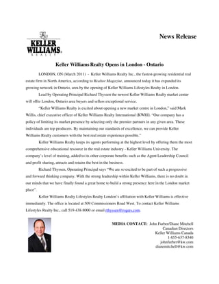 News Release



                    Keller Williams Realty Opens in London - Ontario
          LONDON, ON (March 2011) - Keller Williams Realty Inc., the fastest-growing residential real
estate firm in North America, according to Realtor Magazine, announced today it has expanded its
growing network in Ontario, area by the opening of Keller Williams Lifestyles Realty in London.
          Lead by Operating Principal Richard Thyssen the newest Keller Williams Realty market center
will offer London, Ontario area buyers and sellers exceptional service.
          “Keller Williams Realty is excited about opening a new market centre in London,” said Mark
Willis, chief executive officer of Keller Williams Realty International (KWRI). “Our company has a
policy of limiting its market presence by selecting only the premier partners in any given area. These
individuals are top producers. By maintaining our standards of excellence, we can provide Keller
Williams Realty customers with the best real estate experience possible.”
          Keller Williams Realty keeps its agents performing at the highest level by offering them the most
comprehensive educational resource in the real estate industry - Keller Williams University. The
company’s level of training, added to its other corporate benefits such as the Agent Leadership Council
and profit sharing, attracts and retains the best in the business.
          Richard Thyssen, Operating Principal says “We are so excited to be part of such a progressive
and forward thinking company. With the strong leadership within Keller Williams, there is no doubt in
our minds that we have finally found a great home to build a strong presence here in the London market
place”.
          Keller Williams Realty Lifestyles Realty London’s affiliation with Keller Williams is effective
immediately. The office is located at 509 Commissioners Road West. To contact Keller Williams
Lifestyles Realty Inc., call 519-438-8000 or email rthyssen@rogers.com.


                                                          MEDIA CONTACT: John Furber/Diane Mitchell
                                                                                 Canadian Directors
                                                                            Keller Williams Canada
                                                                                   1-855-637-8340
                                                                               johnfurber@kw.com
                                                                            dianemitchell@kw.com
 