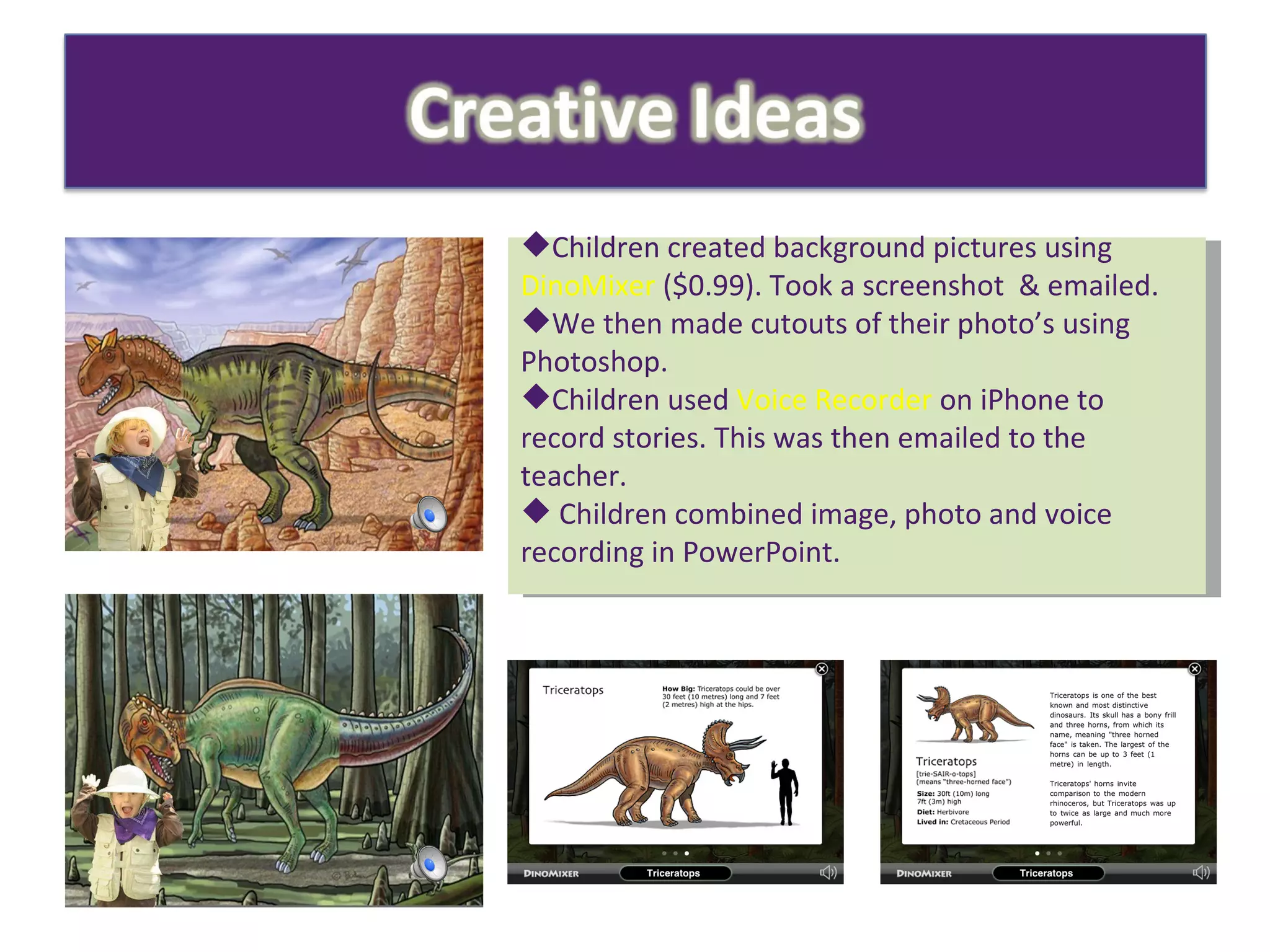 Children created background pictures using  DinoMixer  ($0.99). Took a screenshot  & emailed. We then made cutouts of their photo’s using Photoshop. Children used  Voice Recorder  on iPhone to record stories. This was then emailed to the teacher. Children combined image, photo and voice recording in PowerPoint. 