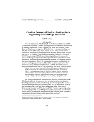 Journal of Technology Education                                   Vol. 19 No. 2, Spring 2008




        Cognitive Processes of Students Participating in
          Engineering-focused Design Instruction
                                       Todd R. Kelley

                                   Introduction
     Since the publication of the Standards for Technological Literacy in 2000
(ITEA), there have been a number of new programs developed that are designed
to teach pre-engineering. Project Lead the Way is one such program. Project
Lead the Way boasts serving over 1250 schools in 44 states and teaching over
160,000 students (McVearry, 2003). Efforts are also being made to infuse
engineering design into technology education programs. One example of this is
the work of the National Center for Engineering and Technology Education
(NCETE) partnering with high school technology educators in summer in-
service workshops to help teachers develop activities and curriculum to instill
engineering design into technology education programs. According to Douglas,
Iversen, & Kalyandurg (2004), the engineering community has identified the
need for teaching engineering in K-12, and this has been supported by the
American Society of Engineering Education (ASEE). The ASEE research
analyzed the current practices of K-12 engineering education. The study stated:
     Clearly, there is a societal argument for the need for engineering education in
     our K-12 classrooms, as technical literacy promotes economic advancement.
     There is a statistical argument, as the number of students entering engineering
     schools declines, related to overall enrollment, and the number of women and
     underrepresented minorities in engineering remains well below the national
     average for higher education (Douglas, Iversen, & Kalyandurg, 2004, p. 3).

     The engineering education community has identified the important role K-
12 education plays in the success of post-secondary engineering education.
Teaching engineering content in technology education programs has become a
recent popular trend with curriculum initiatives such as Project Lead the Way,
but some states, like New York, have had a course called “Principles of
Engineering” since the late 1980s (Lewis, 2005). Teaching engineering design
in K-12 might possibly be good for post-secondary engineering education, but
does it produce technological problem solvers who have the ability to properly
manage an ill-defined problem and develop viable solutions?
__________________________
Todd R. Kelley (kelley30@uga.edu) is an Assistant Professor in the Department of Industrial
Technology at Purdue University, West Lafayette, Indiana.




                                              -50-
 