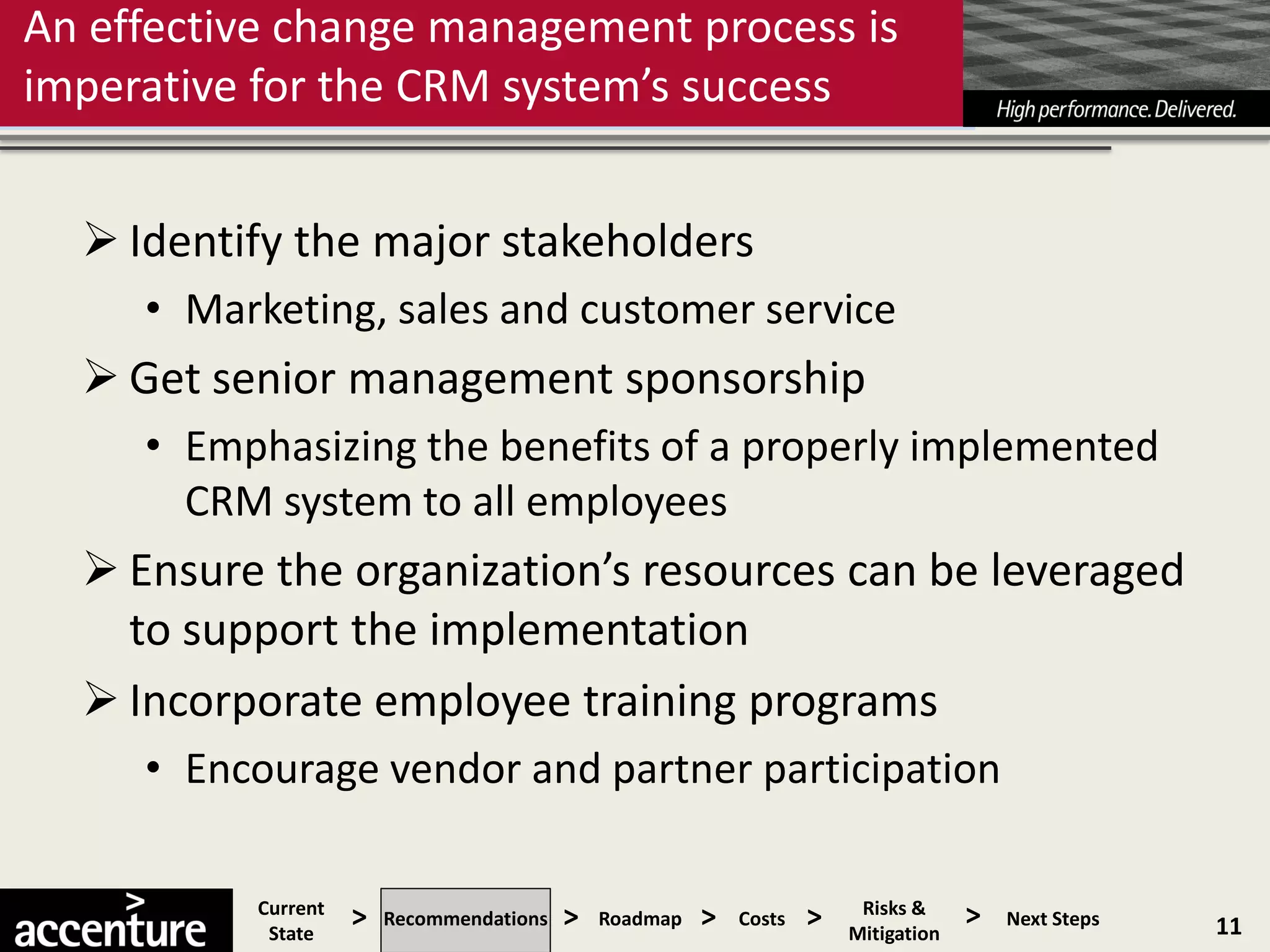 An effective change management process is
imperative for the CRM system’s success


   Identify the major stakeholders
     • Marketing, sales and customer service
   Get senior management sponsorship
     • Emphasizing the benefits of a properly implemented
       CRM system to all employees
   Ensure the organization’s resources can be leveraged
    to support the implementation
   Incorporate employee training programs
     • Encourage vendor and partner participation

          Current
           State
                    >   Recommendations   >   Roadmap   >   Costs   >    Risks &
                                                                        Mitigation
                                                                                     >   Next Steps   11
 