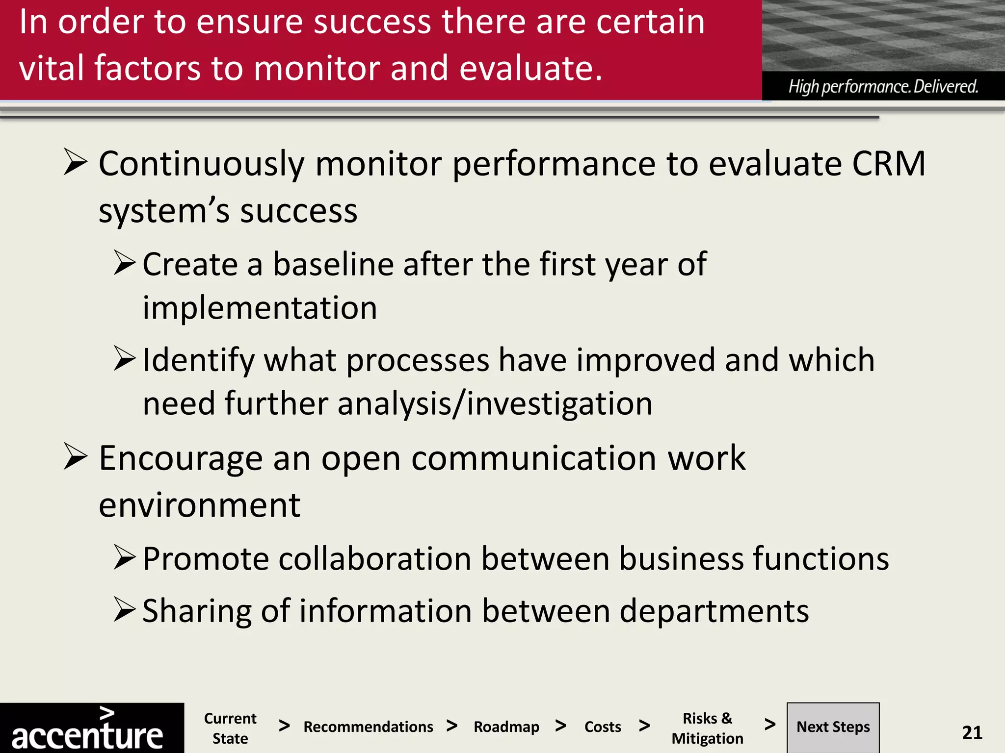 In order to ensure success there are certain
vital factors to monitor and evaluate.

   Continuously monitor performance to evaluate CRM
    system’s success
     Create a baseline after the first year of
      implementation
     Identify what processes have improved and which
      need further analysis/investigation
   Encourage an open communication work
    environment
     Promote collaboration between business functions
     Sharing of information between departments

           Current
            State
                     >   Recommendations   >   Roadmap   >   Costs   >    Risks &
                                                                         Mitigation
                                                                                      >   Next Steps   21
 