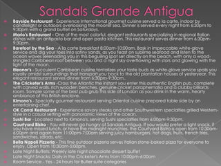  Bayside Restaurant - Experience International gourmet cuisine served a la carte, indoor by
candlelight or outdoors overlooking the moonlit sea. Dinner is served every night from 6:30pm to
9:30pm with a grand buffet on Saturdays.
 Mario's Restaurant - One of the most colorful, elegant restaurants specializing in regional Italian
dishes with an antipasto bar and open pasta kitchen. This restaurant serves dinner from 6:30pm-
9:30pm.
 Barefoot by the Sea - A la carte breakfast 8:00am-10:00am. Bask in impeccable white-glove
service and dig your toes into satiny sands, as you feast on sublime seafood and listen to the
ocean waves serenading you in this beguiling spot set directly on the beach, with only a wood-
shingled Caribbean roof between you and a night sky overflowing with stars and glowing with the
light of the moon.
 Eleonor's - Succulent Caribbean cuisine tantalizes your taste buds as white-glove service spoils you
royally amidst surroundings that transport you back to the old plantation houses of yesteryear. This
elegant restaurant serves dinner from 6:30pm-9:30pm..
 The Cricketer's Arms -Cross the Atlantic the instant you enter this authentic English pub, complete
with carved walls, rich wooden benches, genuine cricket paraphernalia and a clubby billiards
room. Sample some of the best pub grub this side of London as you drink in the warm, hearty
ambiance of this British enclave.
 Kimono's - Specialty gourmet restaurant serving Oriental cuisine prepared table side by an
entertaining chef.
 OK Corral Restaurant - Experience savory steaks and other Southwestern specialties grilled Western-
style in a casual setting with panoramic views of the ocean.
 Sushi Bar - Located next to Kimono's, serving Sushi specialties from 6:00pm-9:30pm.
 Courtyard Bistro - You will never go hungry at Sandals Antigua. If you would prefer a light snack, if
you have missed lunch, or have the midnight munchies, the Courtyard Bistro is open from 10:30am-
6:00pm and again from 11:00pm-7:00am serving juicy hamburgers, hot dogs, fruits, french fries,
sandwiches, salads, etc.
 Bella Napoli Pizzeria - This fine outdoor pizzeria serves Italian stone-baked pizza for everyone to
enjoy. Open from 10:30am-5:00pm.
 Late Night Buffets: Weekly late night chocolate dessert buffet
 Late Night Snacks: Daily in the Cricketer's Arms from 10:00pm-6:00am
 Room Service - Yes - 24 hours for Butler suite categories
 