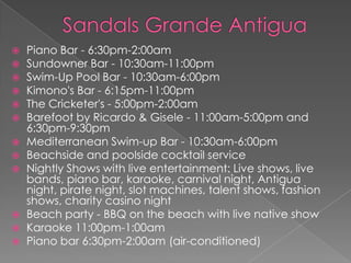  Piano Bar - 6:30pm-2:00am
 Sundowner Bar - 10:30am-11:00pm
 Swim-Up Pool Bar - 10:30am-6:00pm
 Kimono's Bar - 6:15pm-11:00pm
 The Cricketer's - 5:00pm-2:00am
 Barefoot by Ricardo & Gisele - 11:00am-5:00pm and
6:30pm-9:30pm
 Mediterranean Swim-up Bar - 10:30am-6:00pm
 Beachside and poolside cocktail service
 Nightly Shows with live entertainment: Live shows, live
bands, piano bar, karaoke, carnival night, Antigua
night, pirate night, slot machines, talent shows, fashion
shows, charity casino night
 Beach party - BBQ on the beach with live native show
 Karaoke 11:00pm-1:00am
 Piano bar 6:30pm-2:00am (air-conditioned)
 