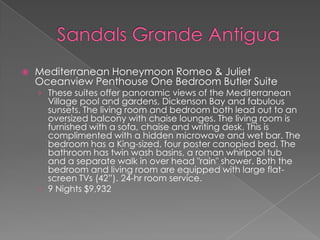  Mediterranean Honeymoon Romeo & Juliet
Oceanview Penthouse One Bedroom Butler Suite
› These suites offer panoramic views of the Mediterranean
Village pool and gardens, Dickenson Bay and fabulous
sunsets. The living room and bedroom both lead out to an
oversized balcony with chaise lounges. The living room is
furnished with a sofa, chaise and writing desk. This is
complimented with a hidden microwave and wet bar. The
bedroom has a King-sized, four poster canopied bed. The
bathroom has twin wash basins, a roman whirlpool tub
and a separate walk in over head "rain" shower. Both the
bedroom and living room are equipped with large flat-
screen TVs (42”). 24-hr room service.
› 9 Nights $9,932
 