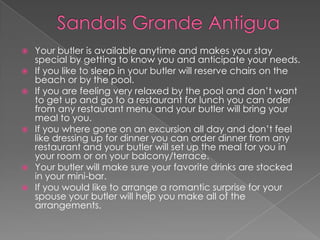  Your butler is available anytime and makes your stay
special by getting to know you and anticipate your needs.
 If you like to sleep in your butler will reserve chairs on the
beach or by the pool.
 If you are feeling very relaxed by the pool and don’t want
to get up and go to a restaurant for lunch you can order
from any restaurant menu and your butler will bring your
meal to you.
 If you where gone on an excursion all day and don’t feel
like dressing up for dinner you can order dinner from any
restaurant and your butler will set up the meal for you in
your room or on your balcony/terrace.
 Your butler will make sure your favorite drinks are stocked
in your mini-bar.
 If you would like to arrange a romantic surprise for your
spouse your butler will help you make all of the
arrangements.
 