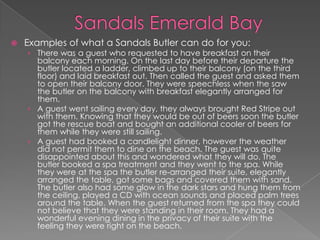  Examples of what a Sandals Butler can do for you:
› There was a guest who requested to have breakfast on their
balcony each morning. On the last day before their departure the
butler located a ladder, climbed up to their balcony (on the third
floor) and laid breakfast out. Then called the guest and asked them
to open their balcony door. They were speechless when the saw
the butler on the balcony with breakfast elegantly arranged for
them.
› A guest went sailing every day, they always brought Red Stripe out
with them. Knowing that they would be out of beers soon the butler
got the rescue boat and bought an additional cooler of beers for
them while they were still sailing.
› A guest had booked a candlelight dinner, however the weather
did not permit them to dine on the beach. The guest was quite
disappointed about this and wondered what they will do. The
butler booked a spa treatment and they went to the spa. While
they were at the spa the butler re-arranged their suite, elegantly
arranged the table, got some bags and covered them with sand.
The butler also had some glow in the dark stars and hung them from
the ceiling, played a CD with ocean sounds and placed palm trees
around the table. When the guest returned from the spa they could
not believe that they were standing in their room. They had a
wonderful evening dining in the privacy of their suite with the
feeling they were right on the beach.
 