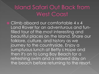  Climb aboard our comfortable 4 x 4
Land Rover for an adventurous and fun-
filled tour of the most interesting and
beautiful places on the Island. Share our
folklore, culture, and history as we
journey to the countryside. Enjoy a
sumptuous lunch at Betty s Hope and
then it's on to Long Bay Beach for a
refreshing swim and a relaxed day on
the beach before returning to the resort.
 