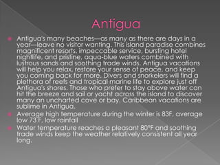  Antigua's many beaches—as many as there are days in a
year—leave no visitor wanting. This island paradise combines
magnificent resorts, impeccable service, bursting hotel
nightlife, and pristine, aqua-blue waters combined with
lustrous sands and soothing trade winds. Antigua vacations
will help you relax, restore your sense of peace, and keep
you coming back for more. Divers and snorkelers will find a
plethora of reefs and tropical marine life to explore just off
Antigua's shores. Those who prefer to stay above water can
hit the breeze and sail or yacht across the island to discover
many an uncharted cove or bay. Caribbean vacations are
sublime in Antigua.
 Average high temperature during the winter is 83F, average
low 73 F, low rainfall
 Water temperature reaches a pleasant 80°F and soothing
trade winds keep the weather relatively consistent all year
long.
 