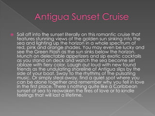  Sail off into the sunset literally on this romantic cruise that
features stunning views of the golden sun sinking into the
sea and lighting up the horizon in a whole spectrum of
red, pink and orange shades. You may even be lucky and
see the Green Flash as the sun sinks below the horizon.
Munch on delectable appetizers and sip exotic cocktails
as you stand on deck and watch the sea become set
ablaze with fiery color. Laugh out loud with new found
friends as the undulating shoreline of Antigua slips by the
side of your boat. Sway to the rhythms of the pulsating
music. Or simply steal away, find a quiet spot where you
can be alone together and remember why you fell in love
in the first place. There s nothing quite like a Caribbean
sunset at sea to reawaken the fires of love or to kindle
feelings that will last a lifetime.
 