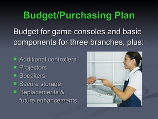 Budget/Purchasing Plan Budget for game consoles and basic components for three branches, plus: Additional controllers Projectors Speakers Secure storage Replacements & future enhancements