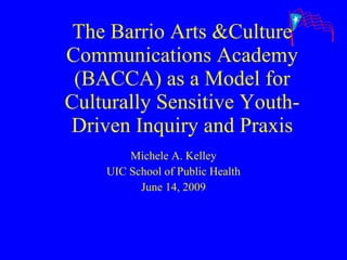 The Barrio Arts &Culture Communications Academy (BACCA) as a Model for Culturally Sensitive Youth-Driven Inquiry and Praxis Michele A. Kelley UIC School of Public Health June 14, 2009 