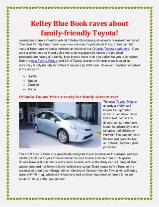 Kelley Blue Book raves about
family-friendly Toyota!
Looking for a family-friendly vehicle? Kelley Blue Book just recently released their list of
“Ten Best Family Cars,” and more than one new Toyota made the cut! You can find
many different and versatile vehicles on the lot of our Orlando Toyota dealership. If you
want a stylish or eco-friendly ride that’s still equipped to handle the practical
transportation needs of a family, then there’s more than one option for you to consider!
Both the new Toyota Prius v and 2013 Toyota Avalon in Orlando were labeled as
extremely family-friendly for different reasons by KBB.com. However, they both excelled
in the areas of:
 Safety
 Space
 Comfort
 Value
Orlando Toyota Prius v ready for family adventures!
The new Toyota Prius is
already a pretty well-
known transportation
option. Ever since it was
first introduced to U.S
drivers, consumers have
loved its unique style and
fantastic fuel efficiency.
Now families can join in on
the fun and benefits that
an Orlando Toyota hybrid
provides!
The 2013 Toyota Prius v is specifically designed to not just feature the unique and eye-
catching look the Toyota Prius is known for, but to also provide more trunk space!
Drivers have a little bit more extra room to work with so that they can still bring all their
passengers and not have to leave behind any cargo! Extra space isn’t offered at the
expense of great gas mileage, either. Owners of this eco-friendly Toyota will still enjoy
around 44/40 mpg, which will reflect very well on how much money needs to be set
aside for stops at the gas station!
 