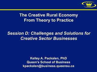 The Creative Rural Economy
       From Theory to Practice


Session D: Challenges and Solutions for
      Creative Sector Businesses



           Kelley A. Packalen, PhD
         Queen’s School of Business
       kpackalen@business.queensu.ca
 