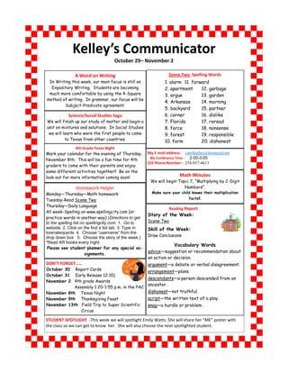 Kelley’s Communicator
                                    October 29– November 2

               A Word on Writing                                  Scene Two Spelling Words
 In Writing this week, our main focus is still on               1. alarm 11. forward
  Expository Writing. Students are becoming                     2. apartment     12. garbage
 much more comfortable by using the 4-Square                    3. argue         13. garden
method of writing. In grammar, our focus will be
                                                                4. Arkansas      14. morning
        Subject-Predicate agreement.
                                                                5. backyard      15. partner
            Science/Social Studies Saga                         6. corner        16. dislike
We will finish up our study of matter and begin a               7. Florida       17. reread
unit on mixtures and solutions. In Social Studies               8. force         18. nonsense
 we will learn who were the first people to come                9. forest        19. responsible
          to Texas from other countries.                        10. form         20. dishonest
               4th Grade Texas Night
Mark your calendar for the evening of Thursday,        My E-mail address : carolkelley@lorenaisd.net
November 8th. This will be a fun time for 4th            My Conference Time : 2:00-3:05
                                                       LES Phone Number : 254-857-4613
graders to come with their parents and enjoy
some different activities together!! Be on the
look out for more information coming soon!                              Math Minutes
                                                        We will begin Topic 7, “Multiplying by 2-Digit
               Homework Helper                                           Numbers”.
Monday—Thursday—Math homework                            Make sure your child knows their multiplication
Tuesday-Read Scene Two                                                       facts!!.

Thursday—Daily Language
                                                                Reading Report
All week-Spelling on www.spellingcity.com (or
                                                       Story of the Week:
practice words in another way) (Directions to get
to the spelling list on spellingcity.com: 1. Go to     Scene Two
website. 2. Click on the find a list tab. 3. Type in   Skill of the Week:
lorenaleopards 4. Choose “username” from the
drop down box 5. Choose the story of the week.)        Draw Conclusions
*Read AR books every night.
                                                            Vocabulary Words
 Please see student planner for any special as-
                                               advice—suggestion or recommendation about
                       signments.
                                               an action or decision.
DON’T FORGET……                                 argument—a debate or verbal disagreement.
October 30 Report Cards
                                               arrangement—plans.
October 31 Early Release 12:10)
                                               descendants—a person descended from an
November 2 4th grade Awards
                                               ancestor.
            Assembly 1:20-1:55 p.m. in the PAC
November 8th Texas Night                       dishonest—not truthful.
November 9th Thanksgiving Feast                script—the written text of a play.
November 13th Field Trip to Super Scientific   snag—a hurdle or problem.
                  Circus

STUDENT SPOTLIGHT -This week we will spotlight Emily Watts. She will share her “ME” poster with
the class so we can get to know her. She will also choose the next spotlighted student.
 