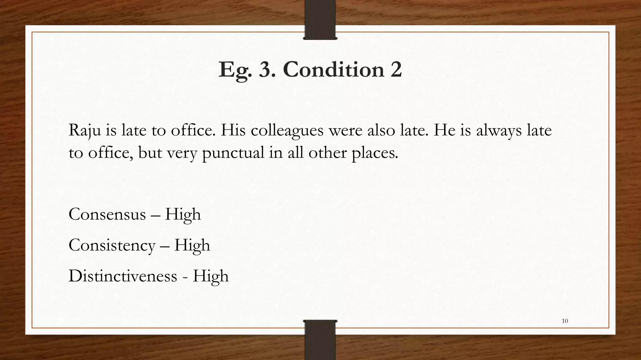 Eg. 3. Condition 2
Raju is late to office. His colleagues were also late. He is always late
to office, but very punctual in all other places.
Consensus – High
Consistency – High
Distinctiveness - High
10
 