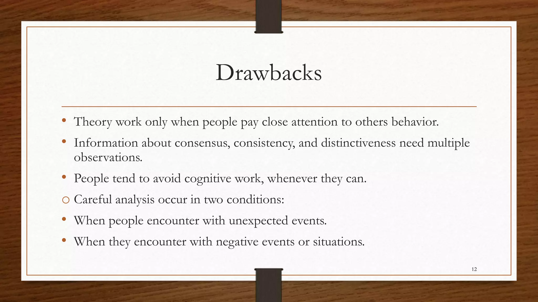 Drawbacks
• Theory work only when people pay close attention to others behavior.
• Information about consensus, consistency, and distinctiveness need multiple
observations.
• People tend to avoid cognitive work, whenever they can.
o Careful analysis occur in two conditions:
• When people encounter with unexpected events.
• When they encounter with negative events or situations.
12
 