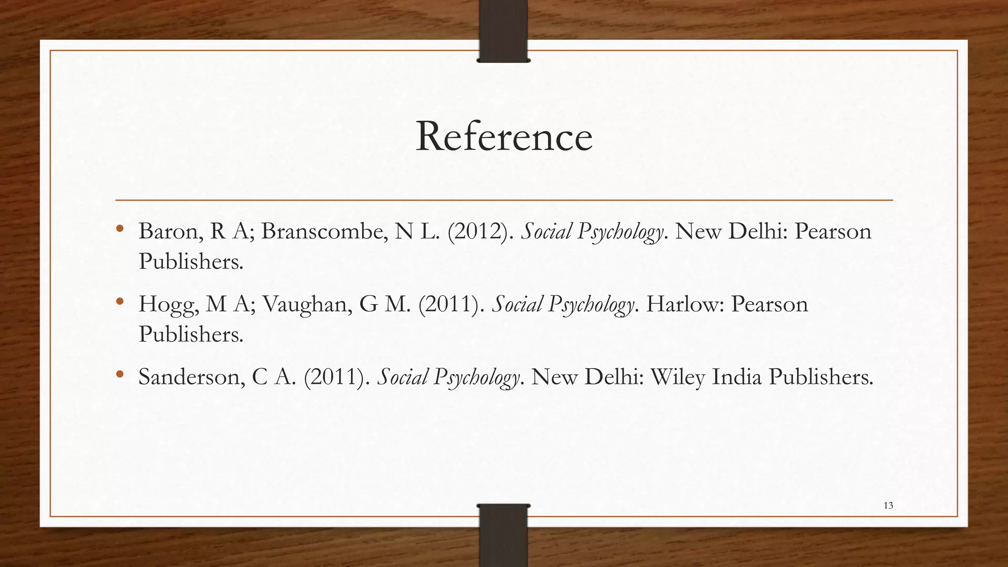 Reference
• Baron, R A; Branscombe, N L. (2012). Social Psychology. New Delhi: Pearson
Publishers.
• Hogg, M A; Vaughan, G M. (2011). Social Psychology. Harlow: Pearson
Publishers.
• Sanderson, C A. (2011). Social Psychology. New Delhi: Wiley India Publishers.
13
 