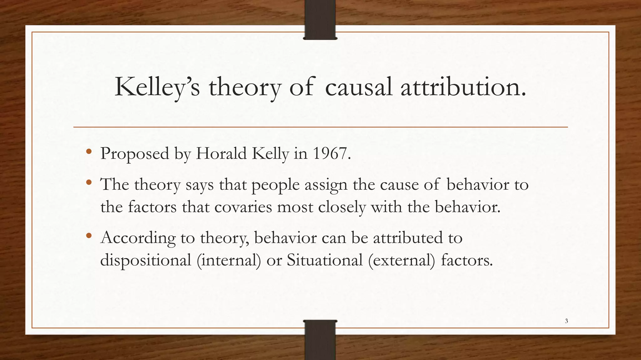 Kelley’s theory of causal attribution.
• Proposed by Horald Kelly in 1967.
• The theory says that people assign the cause of behavior to
the factors that covaries most closely with the behavior.
• According to theory, behavior can be attributed to
dispositional (internal) or Situational (external) factors.
3
 