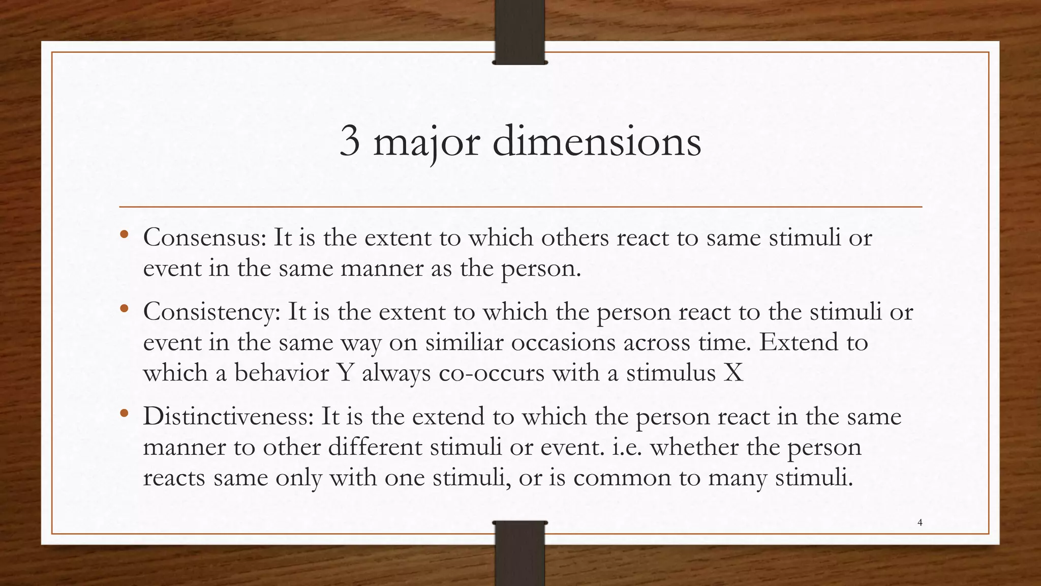 3 major dimensions
• Consensus: It is the extent to which others react to same stimuli or
event in the same manner as the person.
• Consistency: It is the extent to which the person react to the stimuli or
event in the same way on similiar occasions across time. Extend to
which a behavior Y always co-occurs with a stimulus X
• Distinctiveness: It is the extend to which the person react in the same
manner to other different stimuli or event. i.e. whether the person
reacts same only with one stimuli, or is common to many stimuli.
4
 