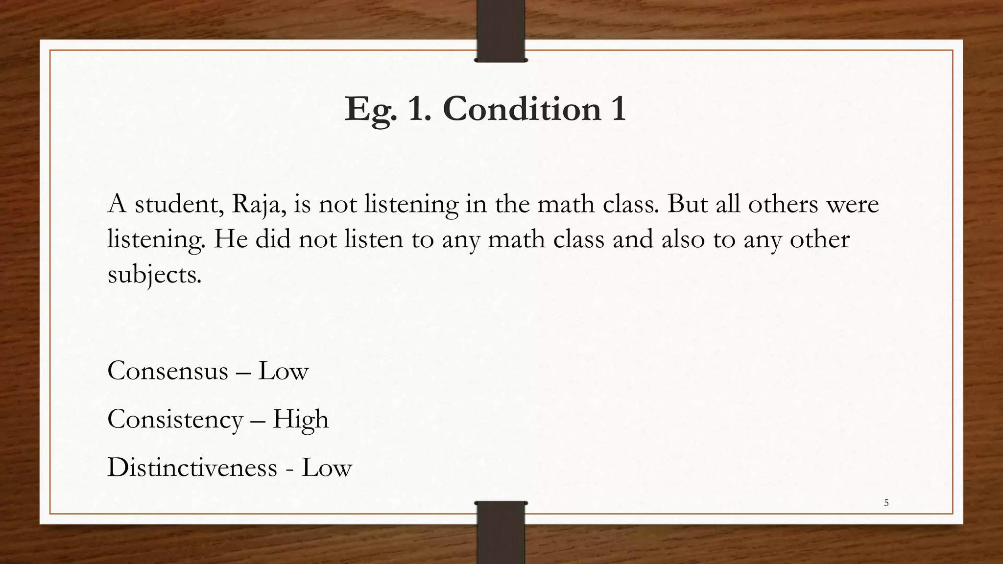 Eg. 1. Condition 1
A student, Raja, is not listening in the math class. But all others were
listening. He did not listen to any math class and also to any other
subjects.
Consensus – Low
Consistency – High
Distinctiveness - Low
5
 