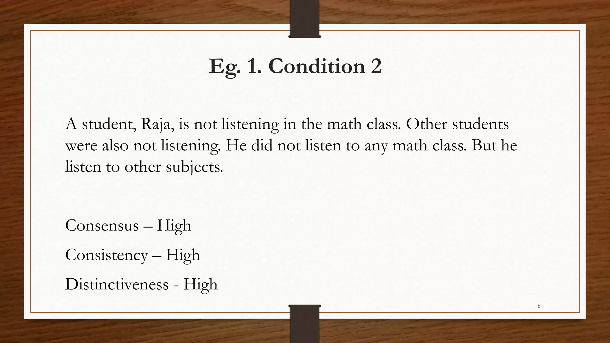 Eg. 1. Condition 2
A student, Raja, is not listening in the math class. Other students
were also not listening. He did not listen to any math class. But he
listen to other subjects.
Consensus – High
Consistency – High
Distinctiveness - High
6
 