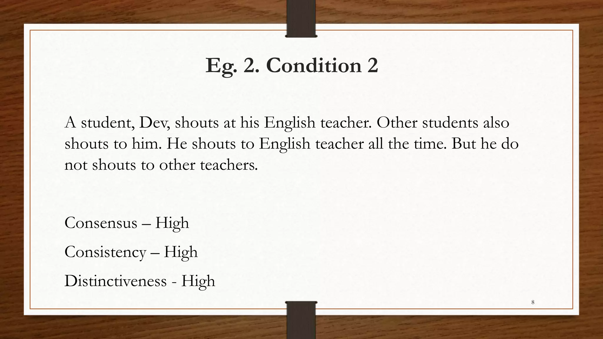 Eg. 2. Condition 2
A student, Dev, shouts at his English teacher. Other students also
shouts to him. He shouts to English teacher all the time. But he do
not shouts to other teachers.
Consensus – High
Consistency – High
Distinctiveness - High
8
 