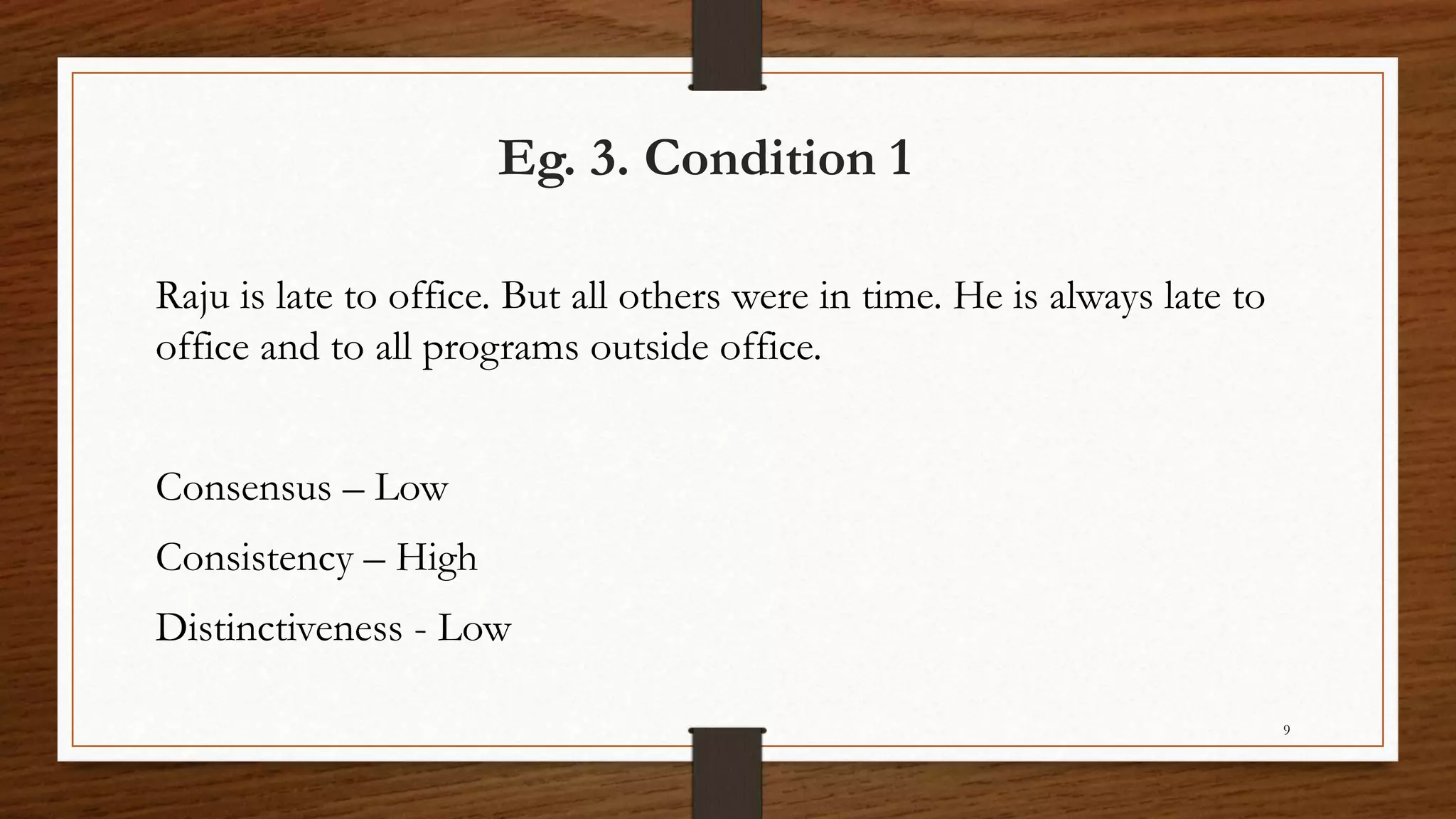 Eg. 3. Condition 1
Raju is late to office. But all others were in time. He is always late to
office and to all programs outside office.
Consensus – Low
Consistency – High
Distinctiveness - Low
9
 