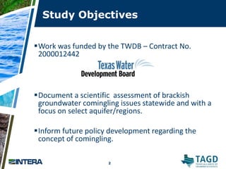 Study Objectives
2
2
Work was funded by the TWDB – Contract No.
2000012442
Document a scientific assessment of brackish
groundwater comingling issues statewide and with a
focus on select aquifer/regions.
Inform future policy development regarding the
concept of comingling.
 