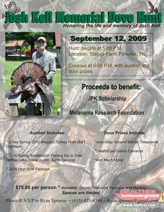 1st l
   nua
Josh Kell Memorial Dove Hunt
An
                                  Honoring the life and memory of Josh Kell

                                       September 12, 2009
                                      Hunt: begins at 1:00 P.M.
                                      Location: Staggs Farm Pikeville, TN

                                      Cookout at 6:00 P.M. with auction and
                                      door prizes


                                             Proceeds to benefit:
                                                 JPK Scholarship

                                      Melanoma Research Foundation


              Auction Includes:                          Door Prizes Include:

 * 3 Day Spring 2010 Missouri Turkey Hunt (B&T      *Ameristep Ground Blinds/ Treestands
 Outfitters)
                                                    *StealthCam Game Cameras
 * 2010 Spring Smallmouth Fishing trip to Dale
 Hollow Lake (Gene Austin Guide Service)            *And Much More!

 * 2009 Hoyt Bow Package




      $75.00 per person * Includes:         Dinner, Welcome Package, and Hunting
                                  Spaces are limited
Please R.S.V.P to Ryan Sprouse ~ (615) 473-6746 ~ Ryan.sprouse@gmail.com
 