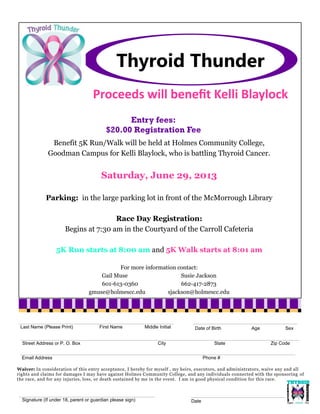 Thyroid Thunder
Signature (If under 18, parent or guardian please sign)
Email Address Phone #
Last Name (Please Print) First Name Middle Initial
Street Address or P. O. Box City State Zip Code
Date of Birth Age Sex
Waiver: In consideration of this entry acceptance, I hereby for myself , my heirs, executors, and administrators, waive any and all
rights and claims for damages I may have against Holmes Community College, and any individuals connected with the sponsoring of
the race, and for any injuries, loss, or death sustained by me in the event. I am in good physical condition for this race.
Entry fees:
$20.00 Registration Fee
Proceeds will benefit Kelli Blaylock
Benefit 5K Run/Walk will be held at Holmes Community College,
Goodman Campus for Kelli Blaylock, who is battling Thyroid Cancer.
Saturday, June 29, 2013
Parking: in the large parking lot in front of the McMorrough Library
Race Day Registration:
Begins at 7:30 am in the Courtyard of the Carroll Cafeteria
5K Run starts at 8:00 am and 5K Walk starts at 8:01 am
For more information contact:
Gail Muse Susie Jackson
601-613-0360 662-417-2873
gmuse@holmescc.edu sjackson@holmescc.edu
Date
 