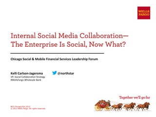 Internal Social Media Collaboration—
The Enterprise Is Social, Now What?
Chicago	
  Social	
  &	
  Mobile	
  Financial	
  Services	
  Leadership	
  Forum	
  



Kelli	
  Carlson-­‐Jagersma                     	
  @northstar	
  
VP,	
  Social	
  Collabora/on	
  Strategy	
  
#WellsFargo	
  Wholesale	
  Bank	
  
	
  




BDI Chicago/Oct,2012
© 2012 Wells Fargo. All rights reserved.
 