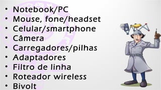 •   Notebook/PC
•   Mouse, fone/headset
•   Celular/smartphone
•   Câmera
•   Carregadores/pilhas
•   Adaptadores
•   Filtro de linha
•   Roteador wireless
•   Bivolt Kell Bonassoli - Kellices.com.br - Garotascpbr.com.br
 