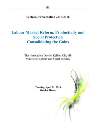 _______________________________________ ________________________________________
1
Sectoral Presentation 2015-2016
Labour Market Reform, Productivity and
Social Protection
Consolidating the Gains
The Honourable Derrick Kellier, CD, MP
Minister of Labour and Social Security
Tuesday, April 21, 2015
Gordon House
 