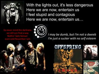 With the lights out, it's less dangerousHere we are now, entertain usI feel stupid and contagiousHere we are now, entertain us…So never mind the darkness we still can find a wayNothin' lasts forever even cold November rainI may be dumb, but I’m not a dweebI’m just a sucker with no self esteem