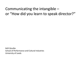 Communicating the intangible –
or “How did you learn to speak director?”
Kelli Zezulka
School of Performance and Cultural Industries
University of Leeds
 