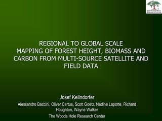 REGIONAL TO GLOBAL SCALE MAPPING OF FOREST HEIGHT, BIOMASS AND CARBON FROM MULTI-SOURCE SATELLITE AND FIELD DATA Josef Kellndorfer  Alessandro Baccini, Oliver Cartus, Scott Goetz, Nadine Laporte, Richard Houghton, Wayne Walker The Woods Hole Research Center 