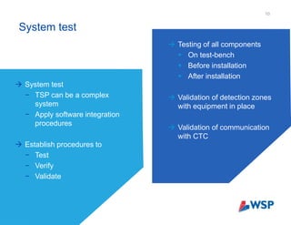 System test
10
 System test
− TSP can be a complex
system
− Apply software integration
procedures
 Establish procedures to
− Test
− Verify
− Validate
 Testing of all components
 On test-bench
 Before installation
 After installation
 Validation of detection zones
with equipment in place
 Validation of communication
with CTC
 