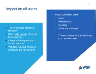 Impact on all users
14
 TSP is best for schedule
reliability
 Often side benefit of travel-
time savings
 One priority request can
impact another
 Vehicles running ahead of
schedule are not positive
 Impact on other users
 Cars
 Pedestrians
 Cyclists
 Other transit users
 The extra time for transit comes
from somewhere…
 