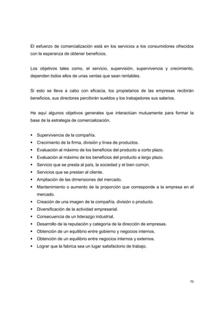 70
El esfuerzo de comercialización está en los servicios a los consumidores ofrecidos
con la esperanza de obtener beneficios.
Los objetivos tales como, el servicio, supervisión, supervivencia y crecimiento,
dependen todos ellos de unas ventas que sean rentables.
Si esto se lleva a cabo con eficacia, los propietarios de las empresas recibirán
beneficios, sus directores percibirán sueldos y los trabajadores sus salarios.
He aquí algunos objetivos generales que interactúan mutuamente para formar la
base de la estrategia de comercialización.
Supervivencia de la compañía.
Crecimiento de la firma, división y línea de productos.
Evaluación al máximo de los beneficios del producto a corto plazo.
Evaluación al máximo de los beneficios del producto a largo plazo.
Servicio que se presta al país, la sociedad y el bien común.
Servicios que se prestan al cliente.
Ampliación de las dimensiones del mercado.
Mantenimiento o aumento de la proporción que corresponde a la empresa en el
mercado.
Creación de una imagen de la compañía, división o producto.
Diversificación de la actividad empresarial.
Consecuencia de un liderazgo industrial.
Desarrollo de la reputación y categoría de la dirección de empresas.
Obtención de un equilibrio entre gobierno y negocios internos.
Obtención de un equilibrio entre negocios internos y externos.
Lograr que la fabrica sea un lugar satisfactorio de trabajo.
 