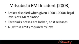Mitsubishi EMI Incident (2003)
• Brakes disabled when given 1000-10000x legal
levels of EMI radiation
• Car thinks brakes are locked, so it releases
• All within limits required by law
 
