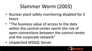 Slammer Worm (2003)
• Nuclear plant safety monitoring disabled for 5
hours
• “The business value of access to the data
within the control center worth the risk of
open connections between the control center
and the corporate network”
• Unpatched MSSQL Server
 