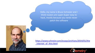 Hello, my name is Bruce Schneier and I
think routers are super duper easy to
hack, mostly because you nerds never
patch the software
https://www.schneier.com/essays/archives/2014/01/the
_internet_of_thin.html
 