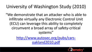 University of Washington Study (2010)
“We demonstrate that an attacker who is able to
infiltrate virtually any Electronic Control Unit
(ECU) can leverage this ability to completely
circumvent a broad array of safety-critical
systems”
http://www.autosec.org/pubs/cars-
oakland2010.pdf
 