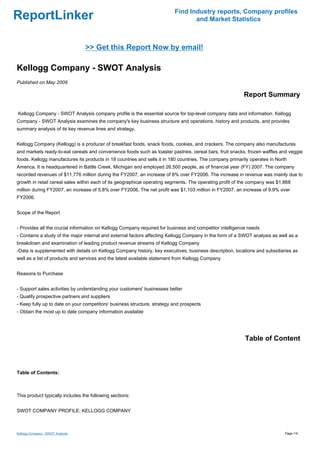 Find Industry reports, Company profiles
ReportLinker                                                                     and Market Statistics



                                  >> Get this Report Now by email!

Kellogg Company - SWOT Analysis
Published on May 2009

                                                                                                          Report Summary

Kellogg Company - SWOT Analysis company profile is the essential source for top-level company data and information. Kellogg
Company - SWOT Analysis examines the company's key business structure and operations, history and products, and provides
summary analysis of its key revenue lines and strategy.


Kellogg Company (Kellogg) is a producer of breakfast foods, snack foods, cookies, and crackers. The company also manufactures
and markets ready-to-eat cereals and convenience foods such as toaster pastries, cereal bars, fruit snacks, frozen waffles and veggie
foods. Kellogg manufactures its products in 18 countries and sells it in 180 countries. The company primarily operates in North
America. It is headquartered in Battle Creek, Michigan and employed 26,500 people, as of financial year (FY) 2007. The company
recorded revenues of $11,776 million during the FY2007, an increase of 8% over FY2006. The increase in revenue was mainly due to
growth in retail cereal sales within each of its geographical operating segments. The operating profit of the company was $1,868
million during FY2007, an increase of 5.8% over FY2006. The net profit was $1,103 million in FY2007, an increase of 9.9% over
FY2006.


Scope of the Report


- Provides all the crucial information on Kellogg Company required for business and competitor intelligence needs
- Contains a study of the major internal and external factors affecting Kellogg Company in the form of a SWOT analysis as well as a
breakdown and examination of leading product revenue streams of Kellogg Company
-Data is supplemented with details on Kellogg Company history, key executives, business description, locations and subsidiaries as
well as a list of products and services and the latest available statement from Kellogg Company


Reasons to Purchase


- Support sales activities by understanding your customers' businesses better
- Qualify prospective partners and suppliers
- Keep fully up to date on your competitors' business structure, strategy and prospects
- Obtain the most up to date company information available




                                                                                                           Table of Content



Table of Contents:



This product typically includes the following sections:


SWOT COMPANY PROFILE: KELLOGG COMPANY



Kellogg Company - SWOT Analysis                                                                                               Page 1/4
 
