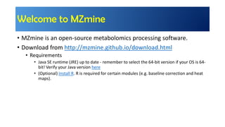 Welcome to MZmine
• MZmine is an open-source metabolomics processing software.
• Download from http://mzmine.github.io/download.html
• Requirements
• Java SE runtime (JRE) up to date - remember to select the 64-bit version if your OS is 64-
bit! Verify your Java version here
• (Optional) Install R. R is required for certain modules (e.g. baseline correction and heat
maps).
 